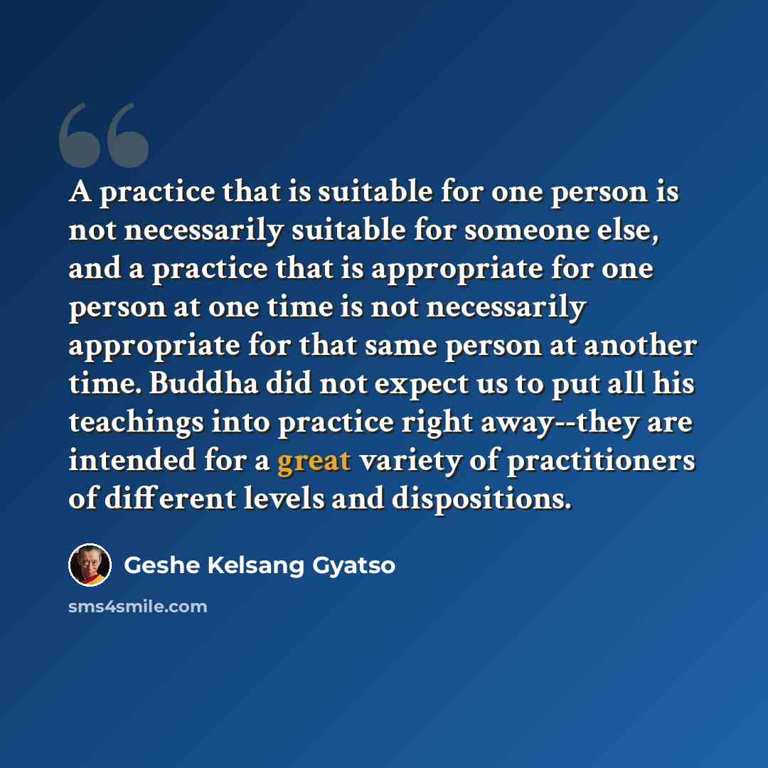 “A practice that is suitable for one person is not necessarily suitable for someone else, and a practice that is appropriate for one person at one time is not necessarily appropriate for that same person at another time. Buddha did not expect us to put all his teachings into practice right…” quote by Geshe Kelsang Gyatso