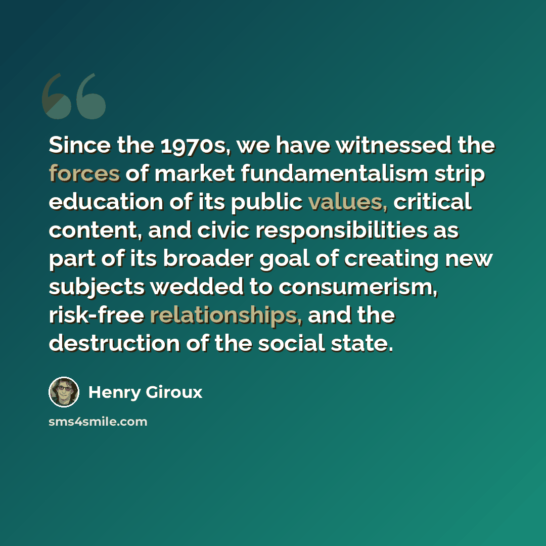 “Since the 1970s, we have witnessed the forces of market fundamentalism strip education of its public values, critical content, and civic responsibilities as part of its broader goal of creating new subjects wedded to consumerism, risk-free relationships, and the destruction of the social state.” quote by Henry Giroux