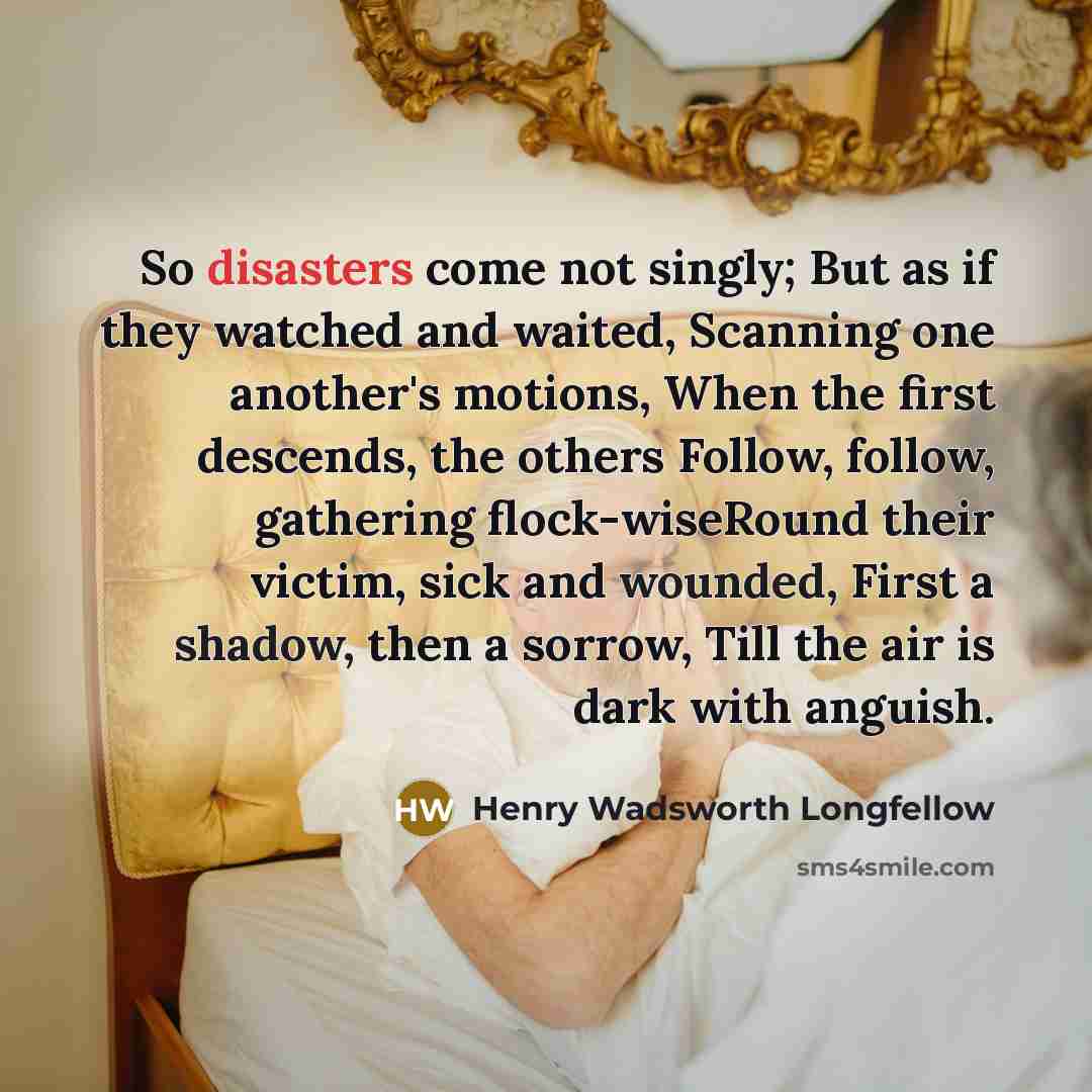 “So disasters come not singly; But as if they watched and waited, Scanning one another's motions, When the first descends, the others Follow, follow, gathering flock-wiseRound their victim, sick and wounded, First a shadow, then a sorrow, Till the air is dark with anguish.” quote by Henry Wadsworth Longfellow