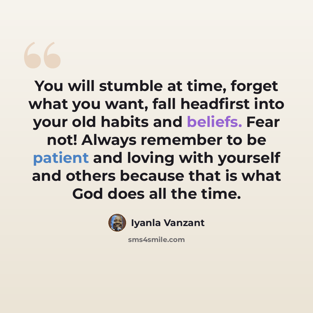 “You will stumble at time, forget what you want, fall headfirst into your old habits and beliefs. Fear not! Always remember to be patient and loving with yourself and others because that is what God does all the time.” quote by Iyanla Vanzant
