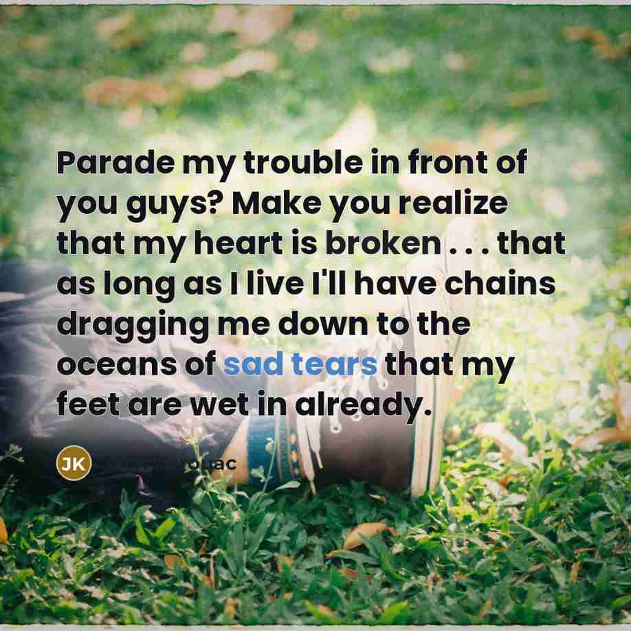“Parade my trouble in front of you guys? Make you realize that my heart is broken . . . that as long as I live I'll have chains dragging me down to the oceans of sad tears that my feet are wet in already.” quote by Jack Kerouac