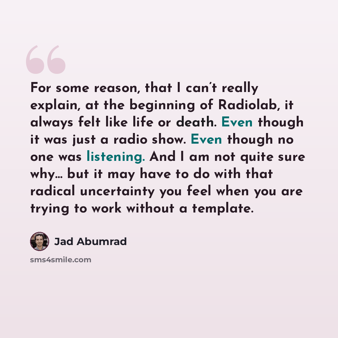 “For some reason, that I can’t really explain, at the beginning of Radiolab, it always felt like life or death. Even though it was just a radio show. Even though no one was listening. And I am not quite sure why… but it may have to do with that radical uncertainty you feel when you are trying to…” quote by Jad Abumrad