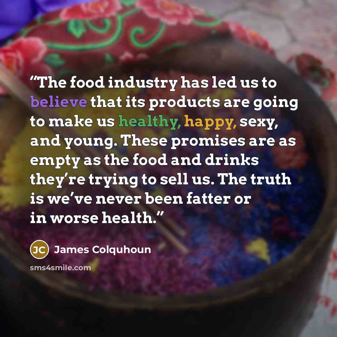 “The food industry has led us to believe that its products are going to make us healthy, happy, sexy, and young. These promises are as empty as the food and drinks they’re trying to sell us. The truth is we’ve never been fatter or in worse health.” quote by James Colquhoun