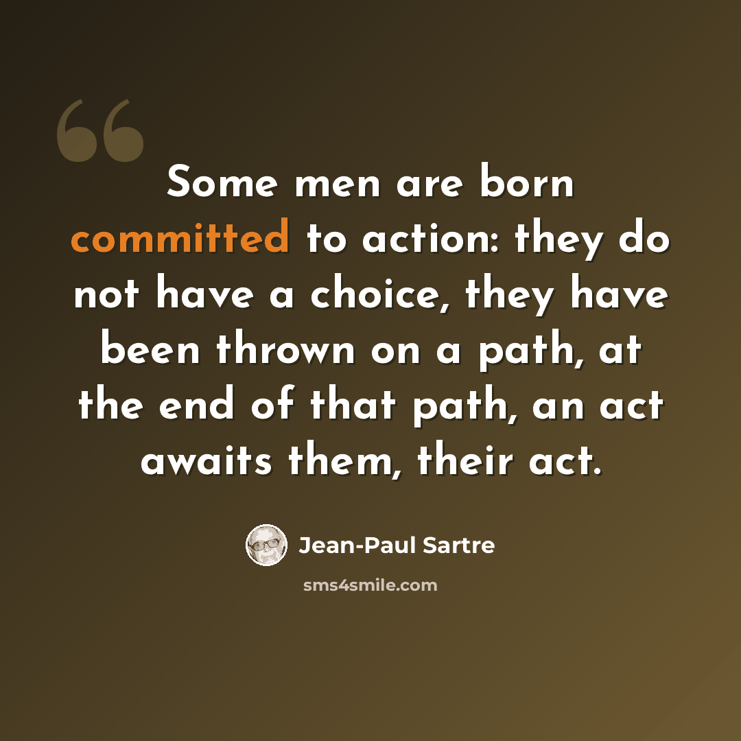 “Some men are born committed to action: they do not have a choice, they have been thrown on a path, at the end of that path, an act awaits them, their act.” quote by Jean-Paul Sartre