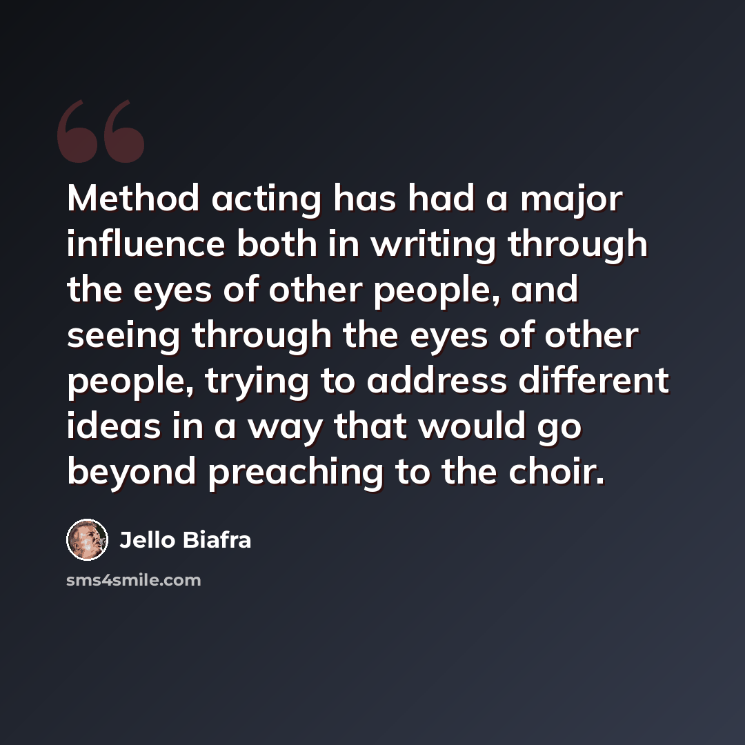 “Method acting has had a major influence both in writing through the eyes of other people, and seeing through the eyes of other people, trying to address different ideas in a way that would go beyond preaching to the choir.” quote by Jello Biafra