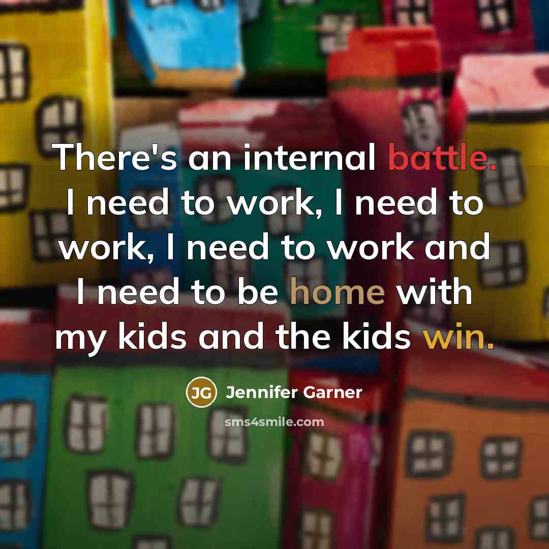 “There's an internal battle. I need to work, I need to work, I need to work and I need to be home with my kids and the kids win.” quote by Jennifer Garner
