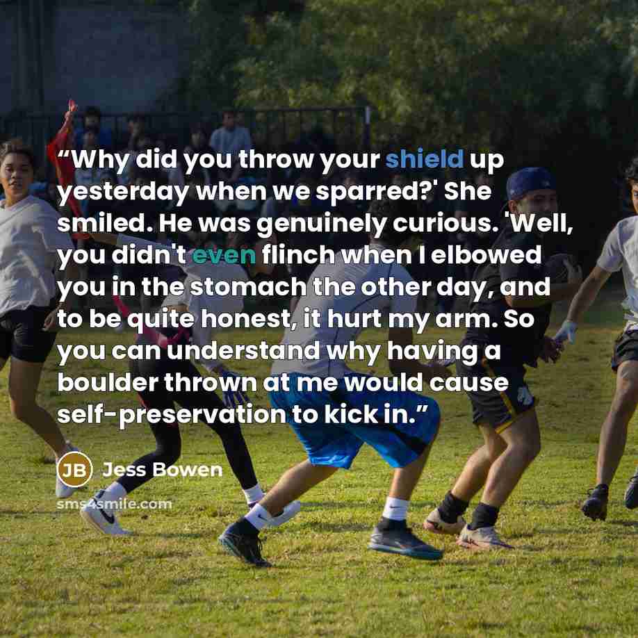 “Why did you throw your shield up yesterday when we sparred?' She smiled. He was genuinely curious. 'Well, you didn't even flinch when I elbowed you in the stomach the other day, and to be quite honest, it hurt my arm. So you can understand why having a boulder thrown at me would cause…” quote by Jess Bowen