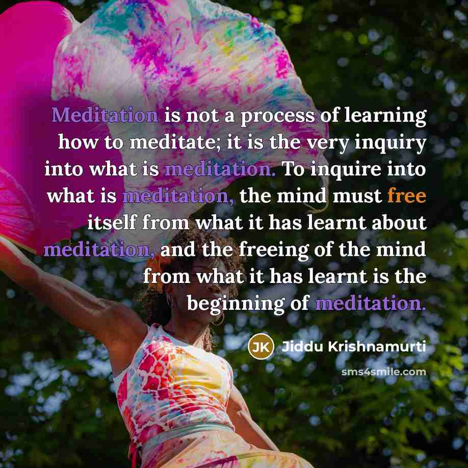 “Meditation is not a process of learning how to meditate; it is the very inquiry into what is meditation. To inquire into what is meditation, the mind must free itself from what it has learnt about meditation, and the freeing of the mind from what it has learnt is the beginning of meditation.” quote by Jiddu Krishnamurti
