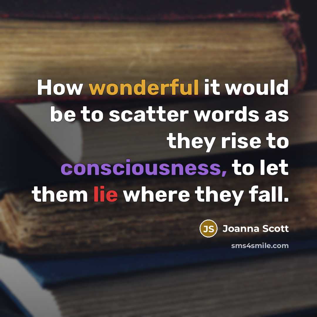 “How wonderful it would be to scatter words as they rise to consciousness, to let them lie where they fall.” quote by Joanna Scott