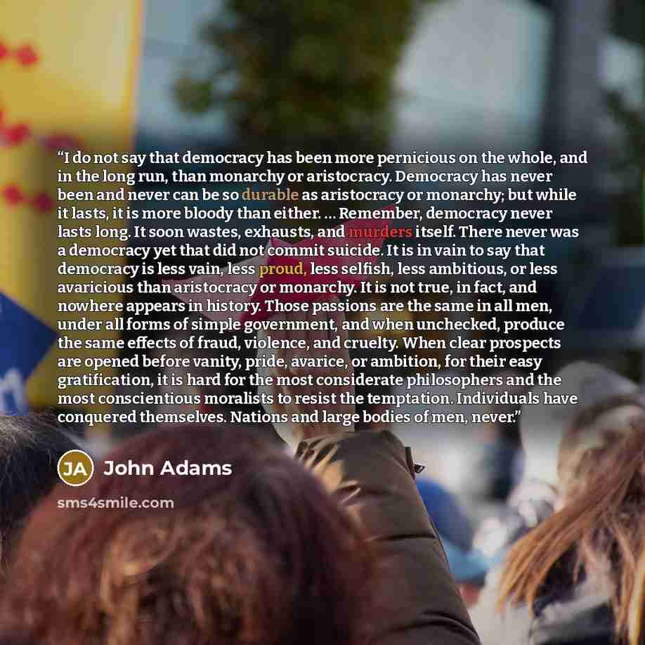 “I do not say that democracy has been more pernicious on the whole, and in the long run, than monarchy or aristocracy. Democracy has never been and never can be so durable as aristocracy or monarchy; but while it lasts, it is more bloody than either. … Remember, democracy never lasts long. It soon…” quote by John Adams
