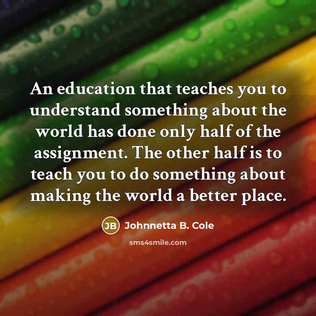 “An education that teaches you to understand something about the world has done only half of the assignment. The other half is to teach you to do something about making the world a better place.” quote by Johnnetta B. Cole