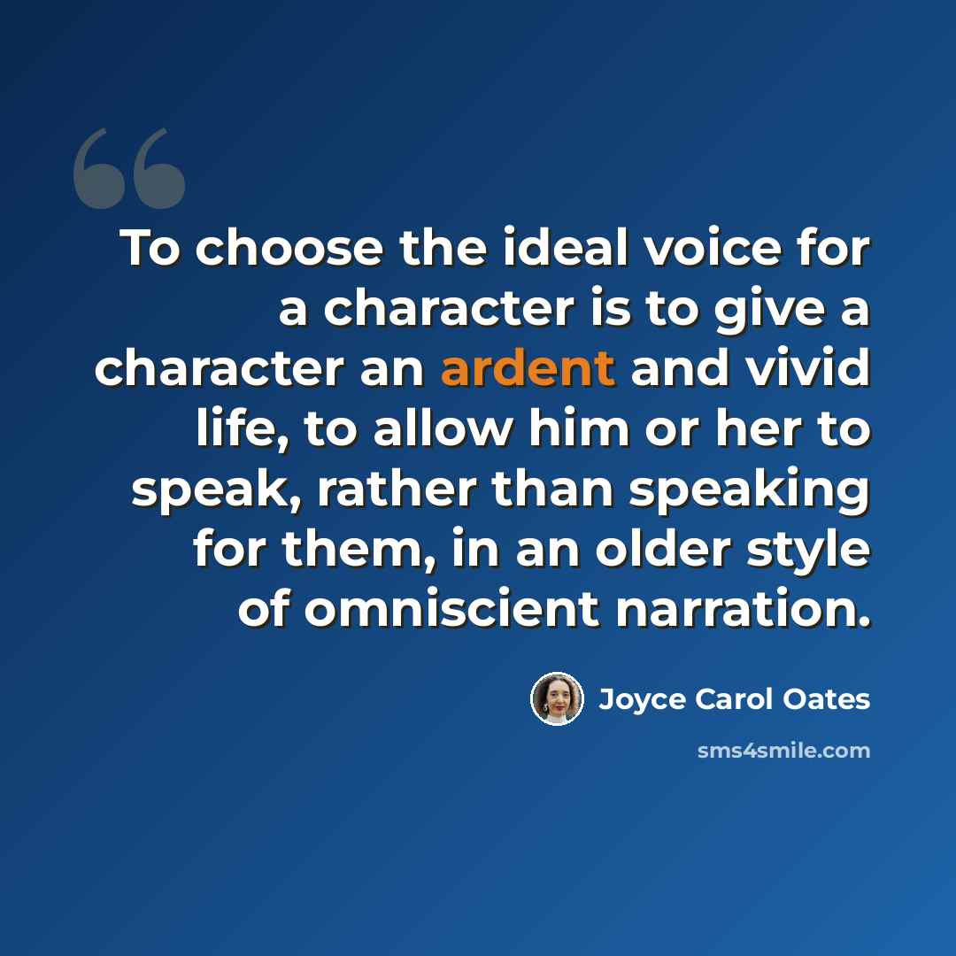 “To choose the ideal voice for a character is to give a character an ardent and vivid life, to allow him or her to speak, rather than speaking for them, in an older style of omniscient narration.” quote by Joyce Carol Oates
