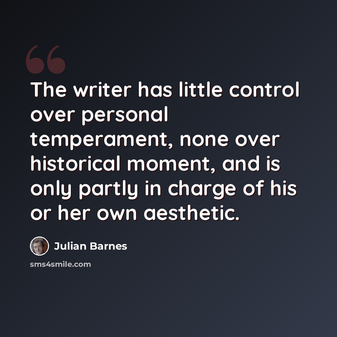 “The writer has little control over personal temperament, none over historical moment, and is only partly in charge of his or her own aesthetic.” quote by Julian Barnes