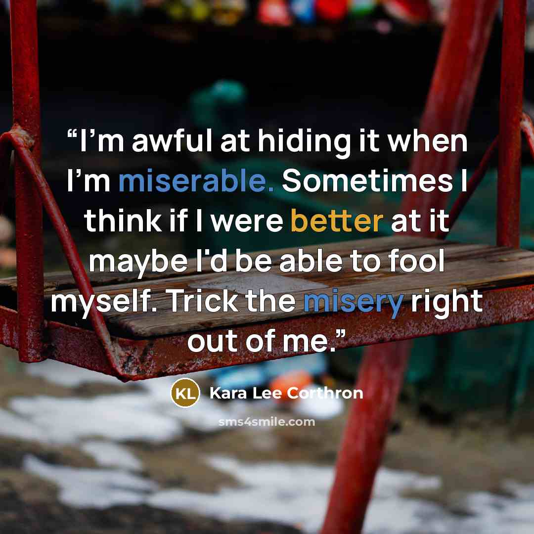 “I'm awful at hiding it when I'm miserable. Sometimes I think if I were better at it maybe I'd be able to fool myself. Trick the misery right out of me.” quote by Kara Lee Corthron