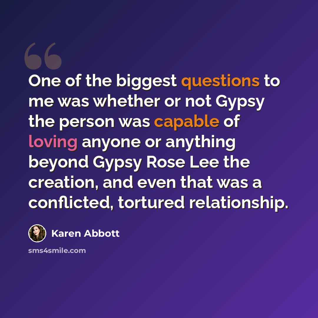 “One of the biggest questions to me was whether or not Gypsy the person was capable of loving anyone or anything beyond Gypsy Rose Lee the creation, and even that was a conflicted, tortured relationship.” quote by Karen Abbott
