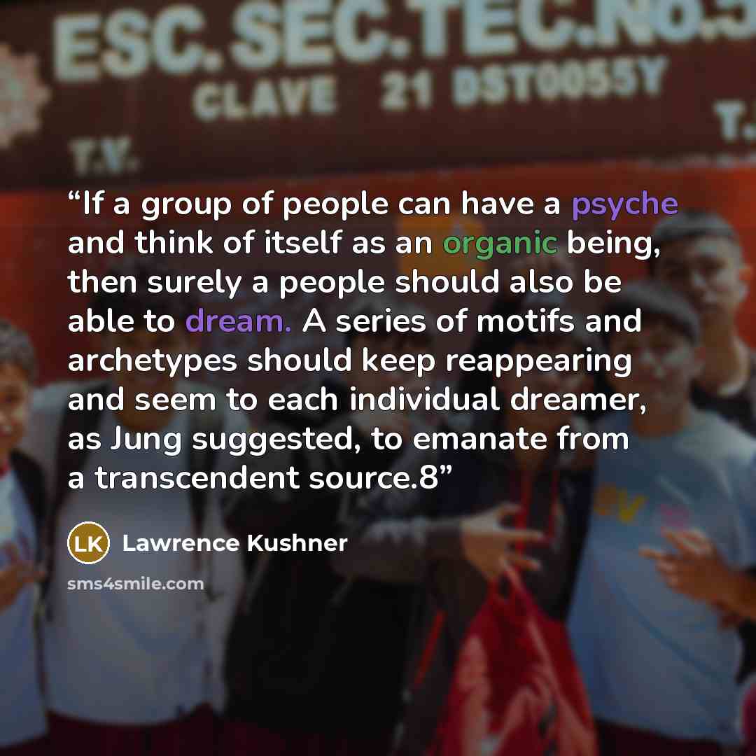 “If a group of people can have a psyche and think of itself as an organic being, then surely a people should also be able to dream. A series of motifs and archetypes should keep reappearing and seem to each individual dreamer, as Jung suggested, to emanate from a transcendent source.8” quote by Lawrence Kushner