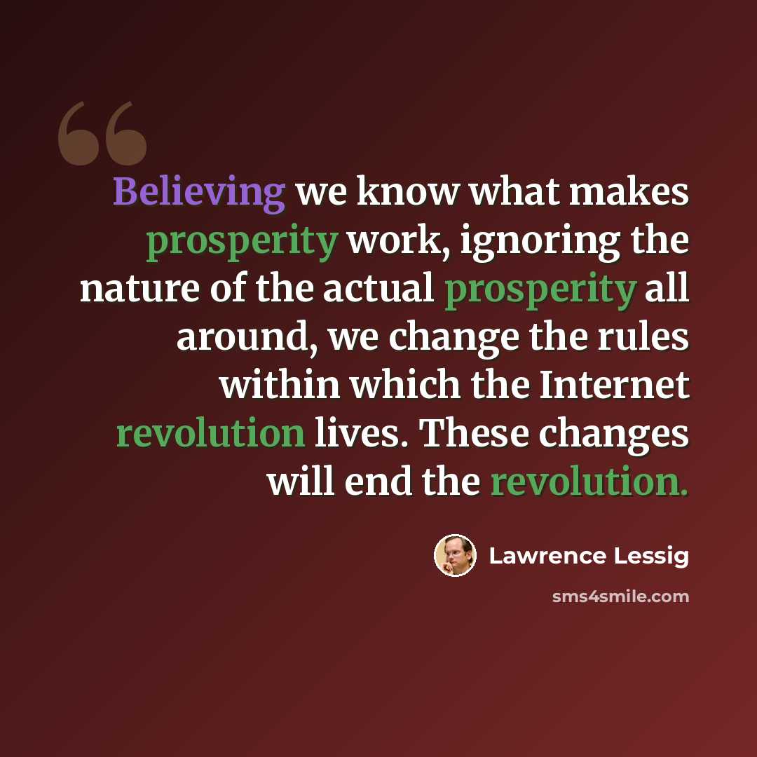 “Believing we know what makes prosperity work, ignoring the nature of the actual prosperity all around, we change the rules within which the Internet revolution lives. These changes will end the revolution.” quote by Lawrence Lessig