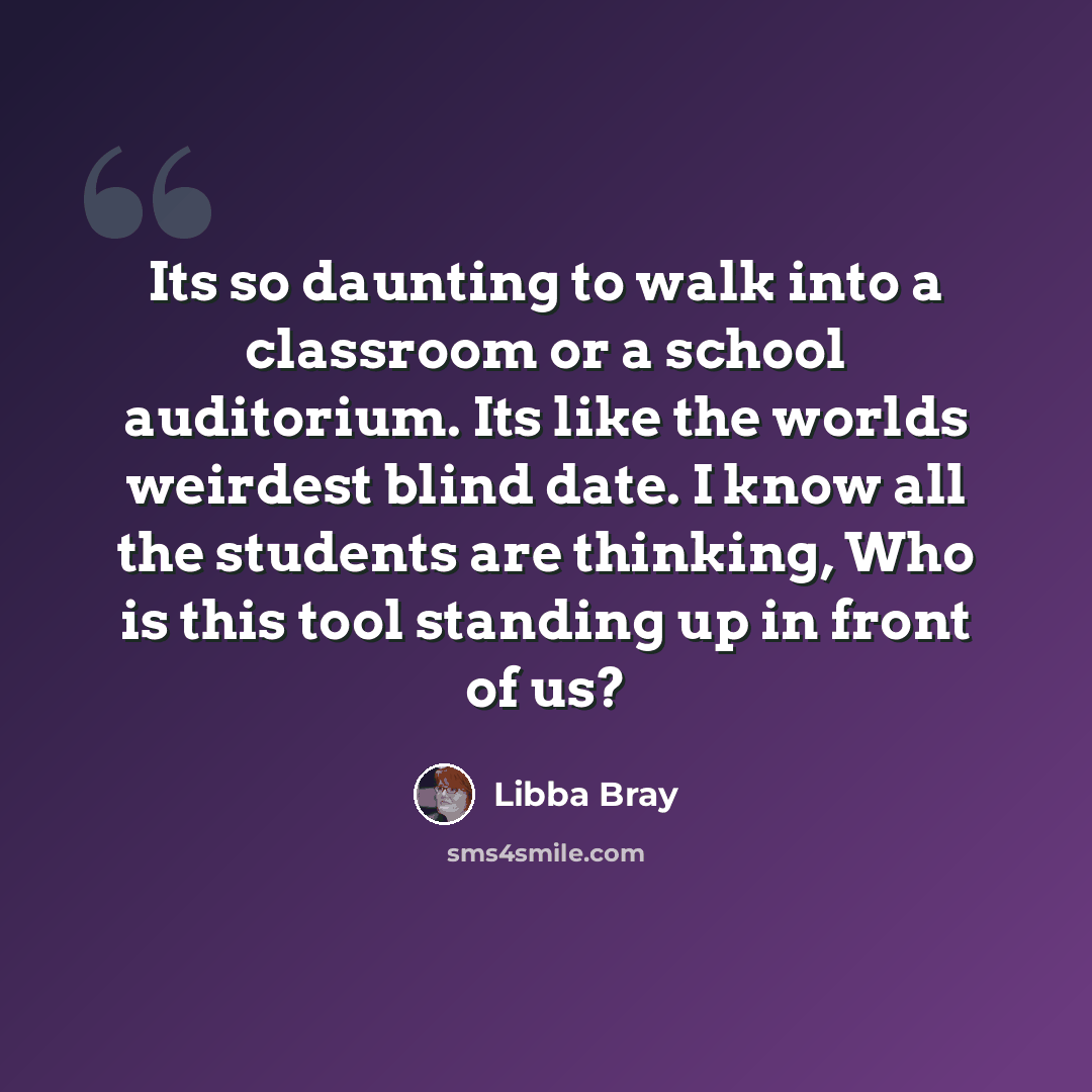 “Its so daunting to walk into a classroom or a school auditorium. Its like the worlds weirdest blind date. I know all the students are thinking, Who is this tool standing up in front of us?” quote by Libba Bray