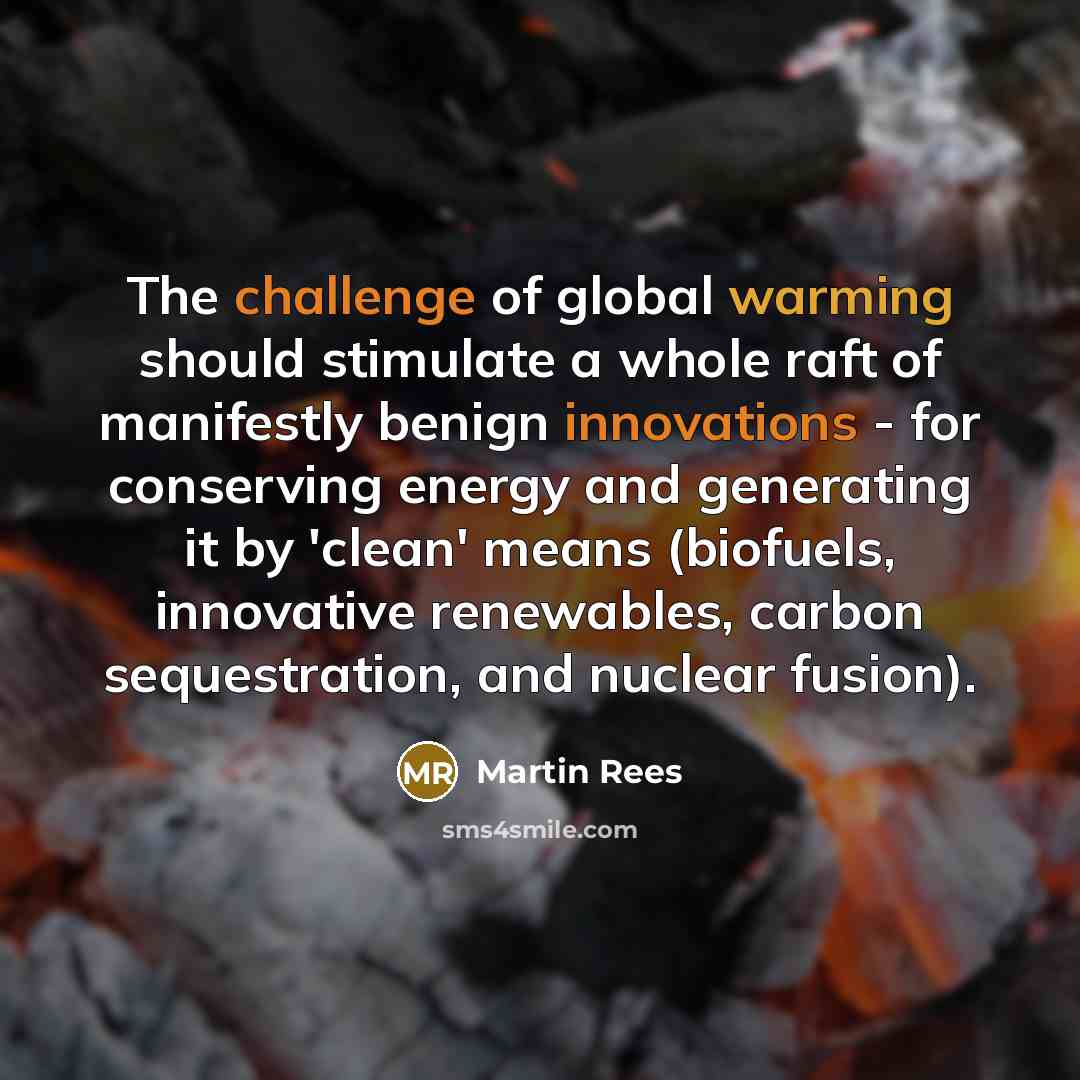 “The challenge of global warming should stimulate a whole raft of manifestly benign innovations - for conserving energy and generating it by 'clean' means (biofuels, innovative renewables, carbon sequestration, and nuclear fusion).” quote by Martin Rees