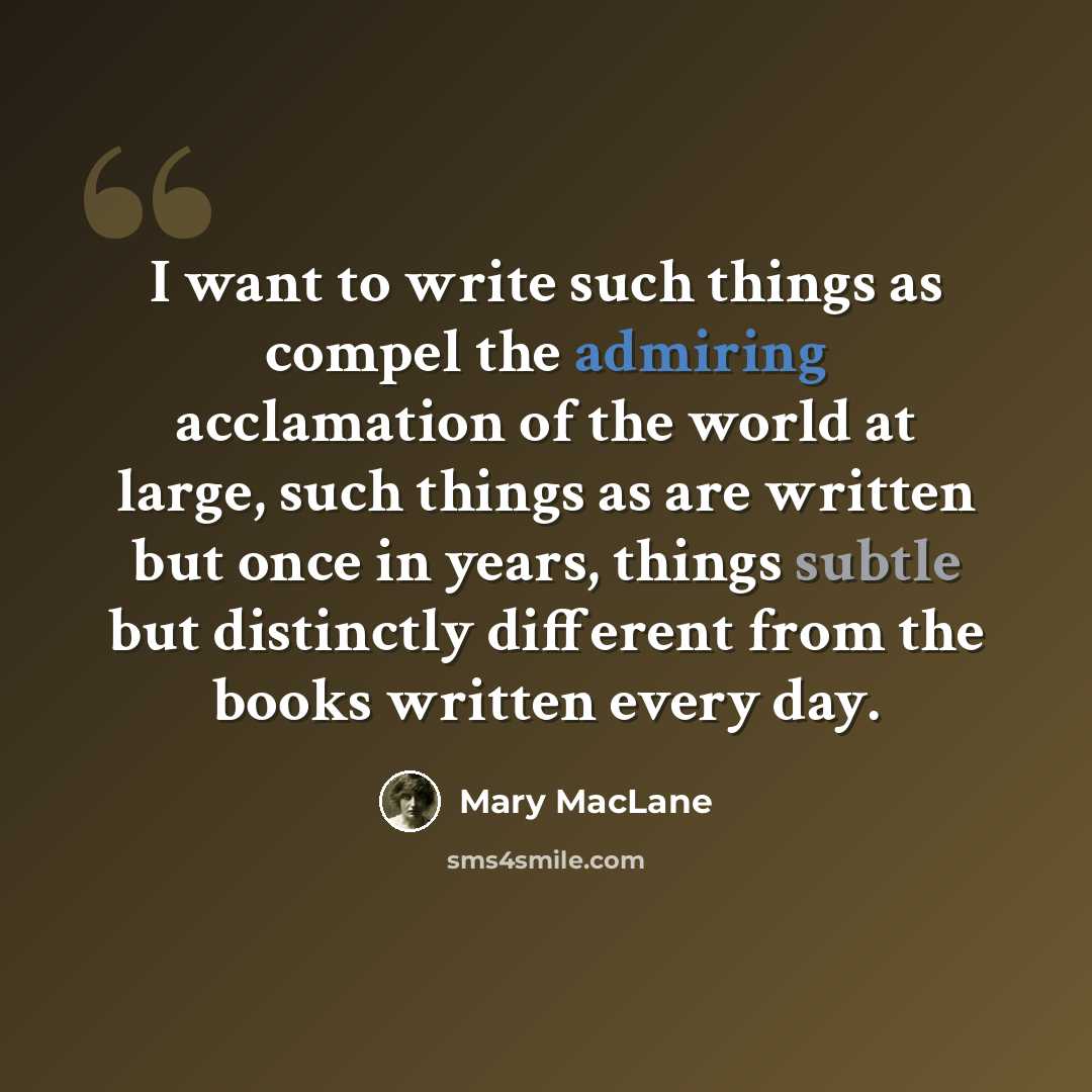 “I want to write such things as compel the admiring acclamation of the world at large, such things as are written but once in years, things subtle but distinctly different from the books written every day.” quote by Mary MacLane