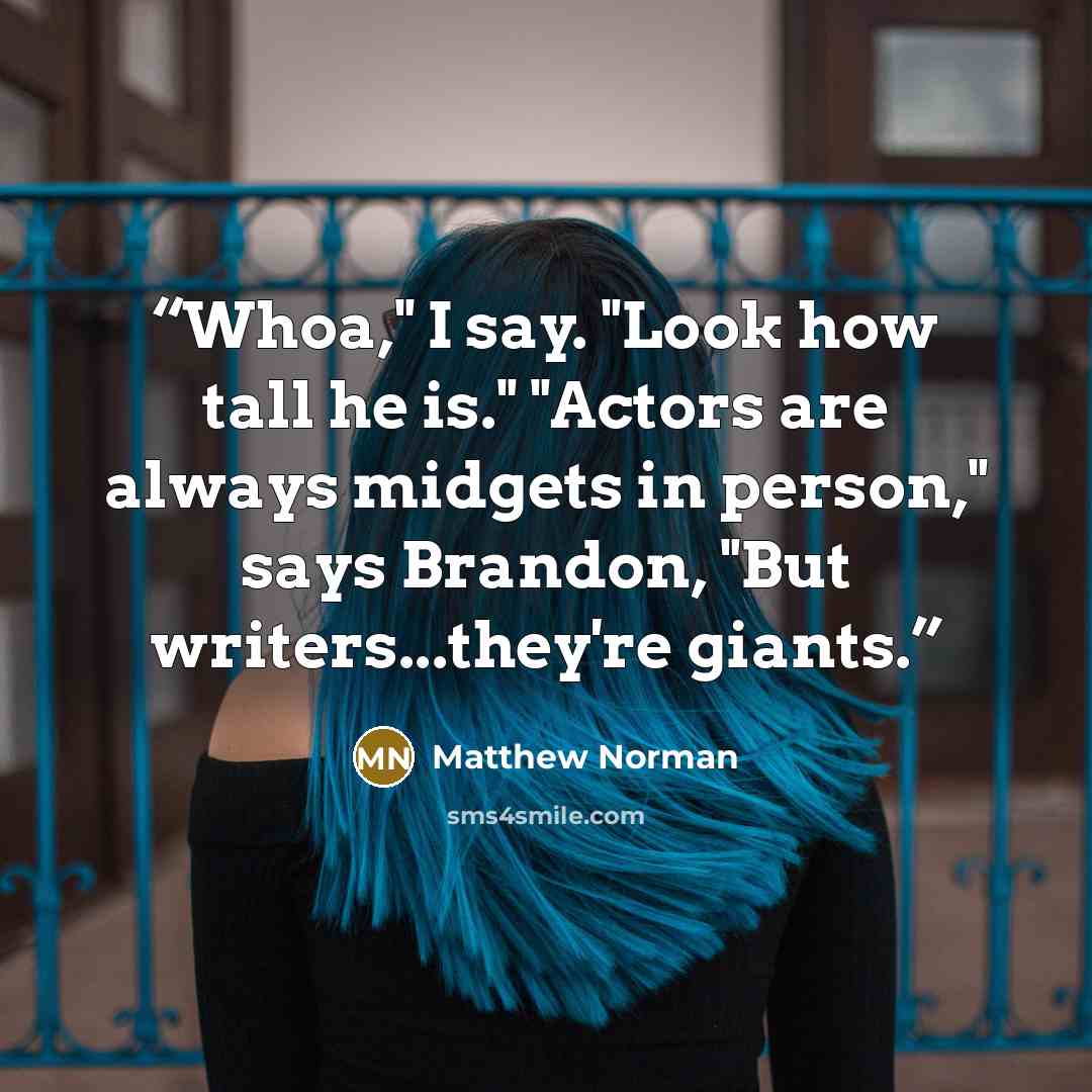 “Whoa," I say. "Look how tall he is." "Actors are always midgets in person," says Brandon, "But writers...they're giants.” quote by Matthew Norman