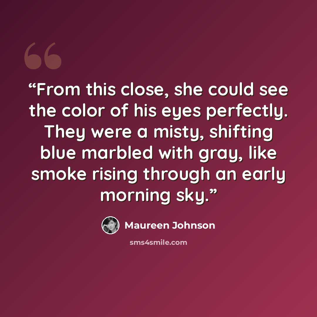“From this close, she could see the color of his eyes perfectly. They were a misty, shifting blue marbled with gray, like smoke rising through an early morning sky.” quote by Maureen Johnson