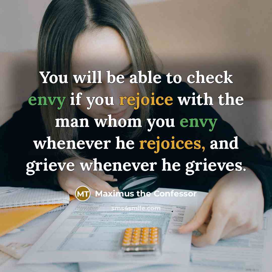 “You will be able to check envy if you rejoice with the man whom you envy whenever he rejoices, and grieve whenever he grieves.” quote by Maximus the Confessor