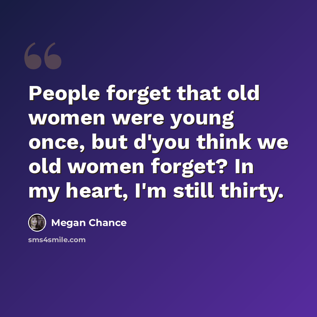 “People forget that old women were young once, but d'you think we old women forget? In my heart, I'm still thirty.” quote by Megan Chance