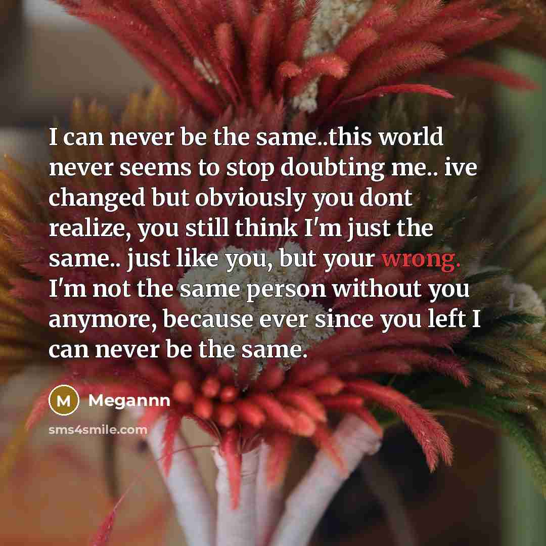 “I can never be the same..this world never seems to stop doubting me.. ive changed but obviously you dont realize, you still think I'm just the same.. just like you, but your wrong. I'm not the same person without you anymore, because ever since you left I can never be the same.” quote by Megannn