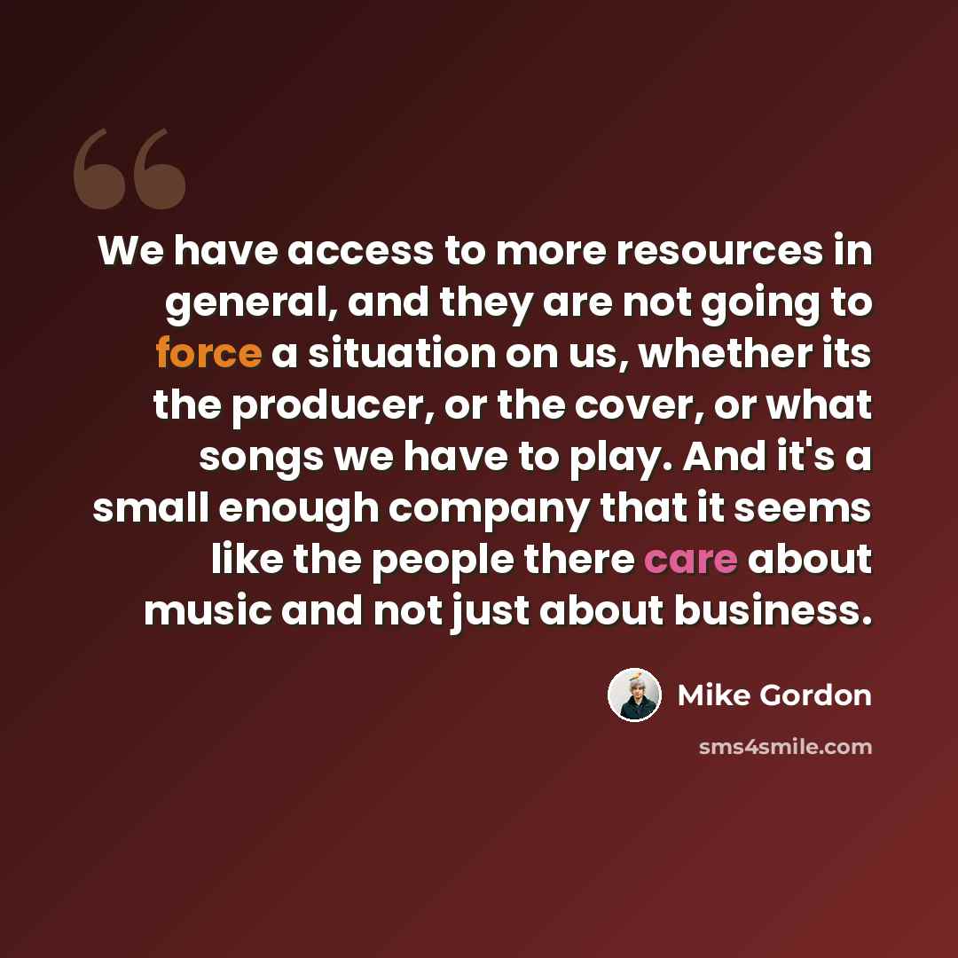 “We have access to more resources in general, and they are not going to force a situation on us, whether its the producer, or the cover, or what songs we have to play. And it's a small enough company that it seems like the people there care about music and not just about business.” quote by Mike Gordon