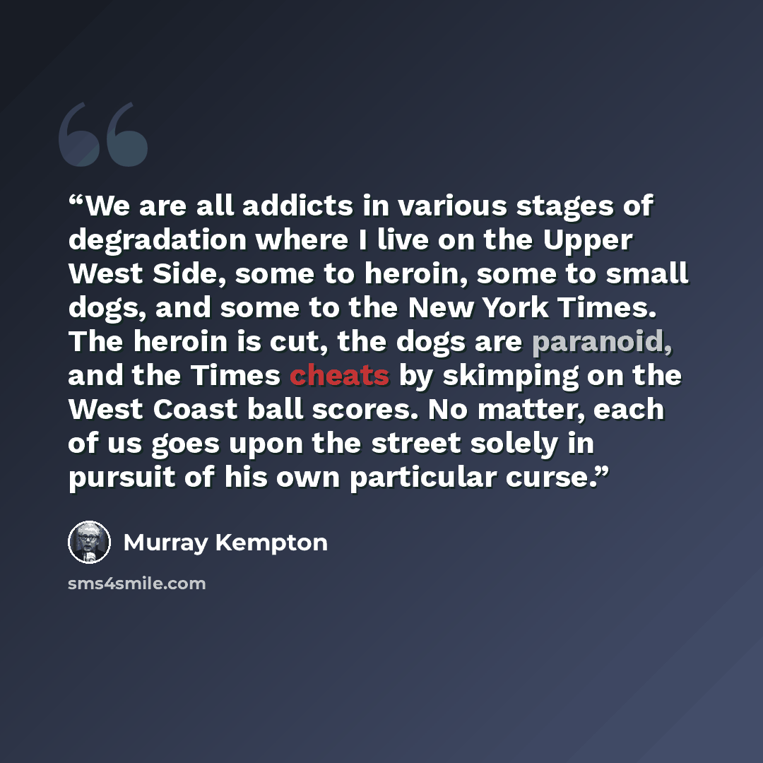 “We are all addicts in various stages of degradation where I live on the Upper West Side, some to heroin, some to small dogs, and some to the New York Times. The heroin is cut, the dogs are paranoid, and the Times cheats by skimping on the West Coast ball scores. No matter, each of us goes upon the…” quote by Murray Kempton