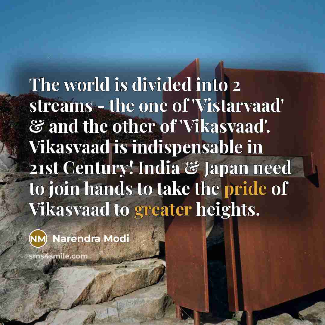 “The world is divided into 2 streams - the one of 'Vistarvaad' & and the other of 'Vikasvaad'. Vikasvaad is indispensable in 21st Century! India & Japan need to join hands to take the pride of Vikasvaad to greater heights.” quote by Narendra Modi