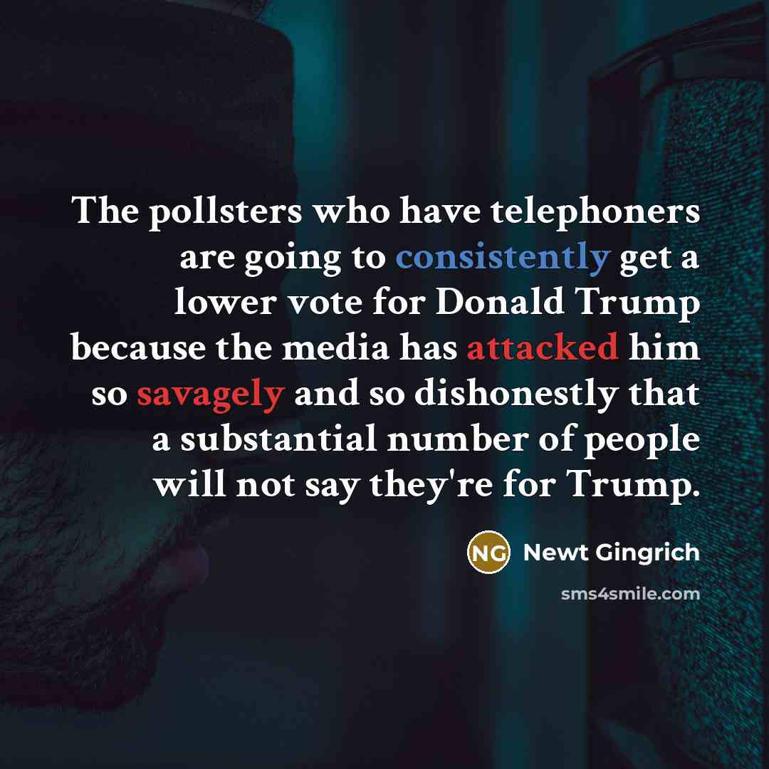 “The pollsters who have telephoners are going to consistently get a lower vote for Donald Trump because the media has attacked him so savagely and so dishonestly that a substantial number of people will not say they're for Trump.” quote by Newt Gingrich