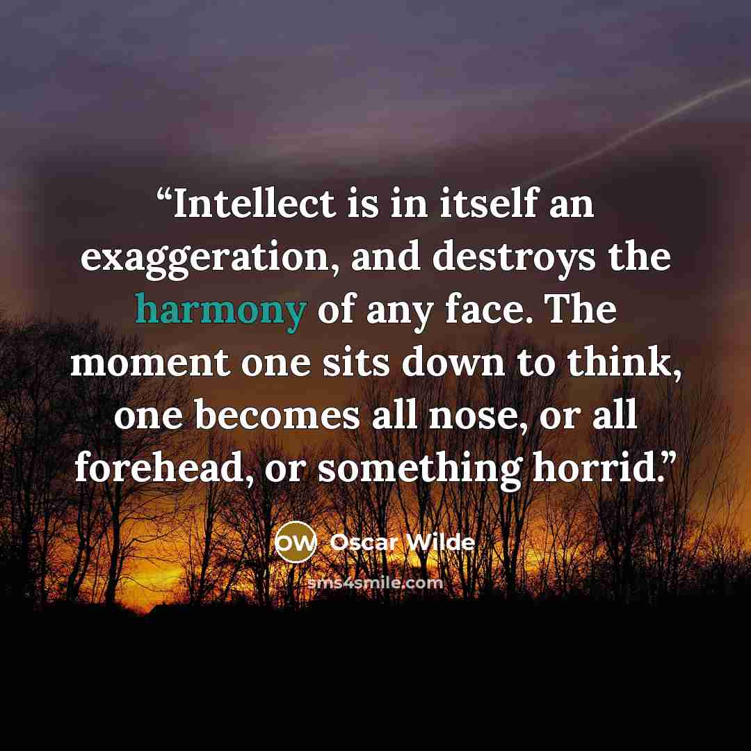 “Intellect is in itself an exaggeration, and destroys the harmony of any face. The moment one sits down to think, one becomes all nose, or all forehead, or something horrid.” quote by Oscar Wilde