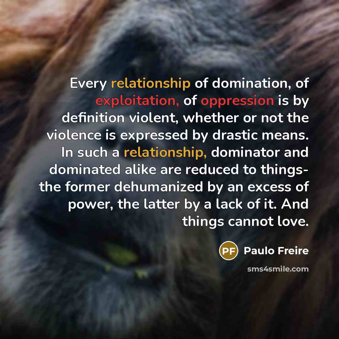 “Every relationship of domination, of exploitation, of oppression is by definition violent, whether or not the violence is expressed by drastic means. In such a relationship, dominator and dominated alike are reduced to things- the former dehumanized by an excess of power, the latter by a lack of…” quote by Paulo Freire