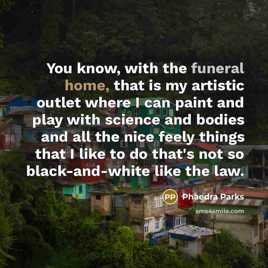 “You know, with the funeral home, that is my artistic outlet where I can paint and play with science and bodies and all the nice feely things that I like to do that's not so black-and-white like the law.” quote by Phaedra Parks