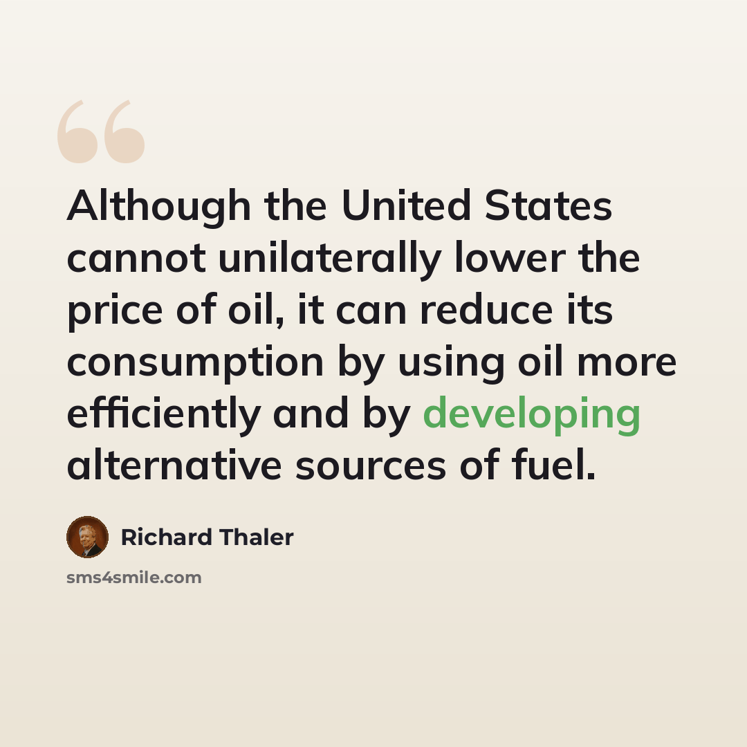 “Although the United States cannot unilaterally lower the price of oil, it can reduce its consumption by using oil more efficiently and by developing alternative sources of fuel.” quote by Richard Thaler