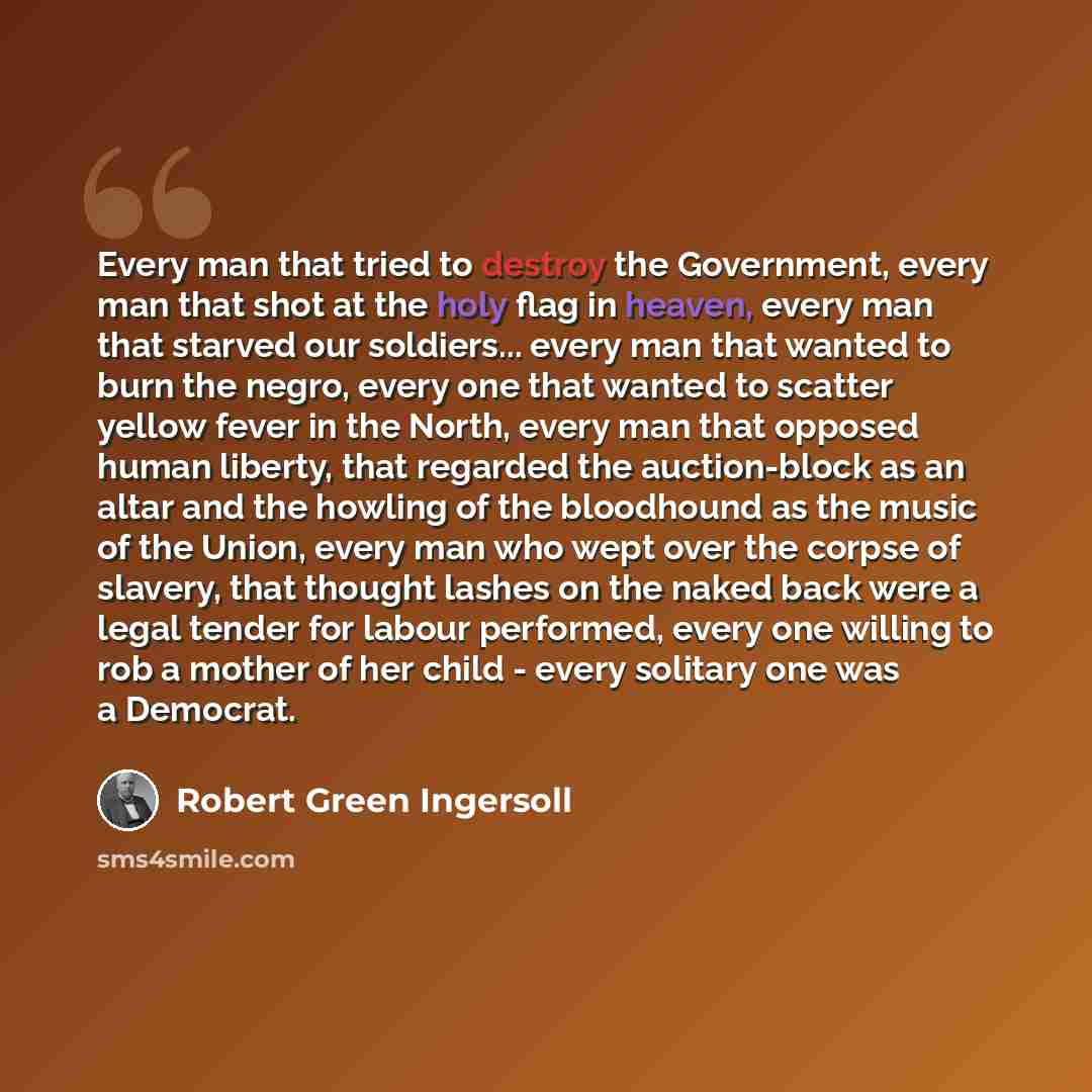 “Every man that tried to destroy the Government, every man that shot at the holy flag in heaven, every man that starved our soldiers... every man that wanted to burn the negro, every one that wanted to scatter yellow fever in the North, every man that opposed human liberty, that regarded the…” quote by Robert Green Ingersoll