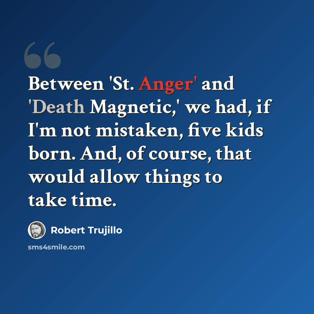 “Between 'St. Anger' and 'Death Magnetic,' we had, if I'm not mistaken, five kids born. And, of course, that would allow things to take time.” quote by Robert Trujillo