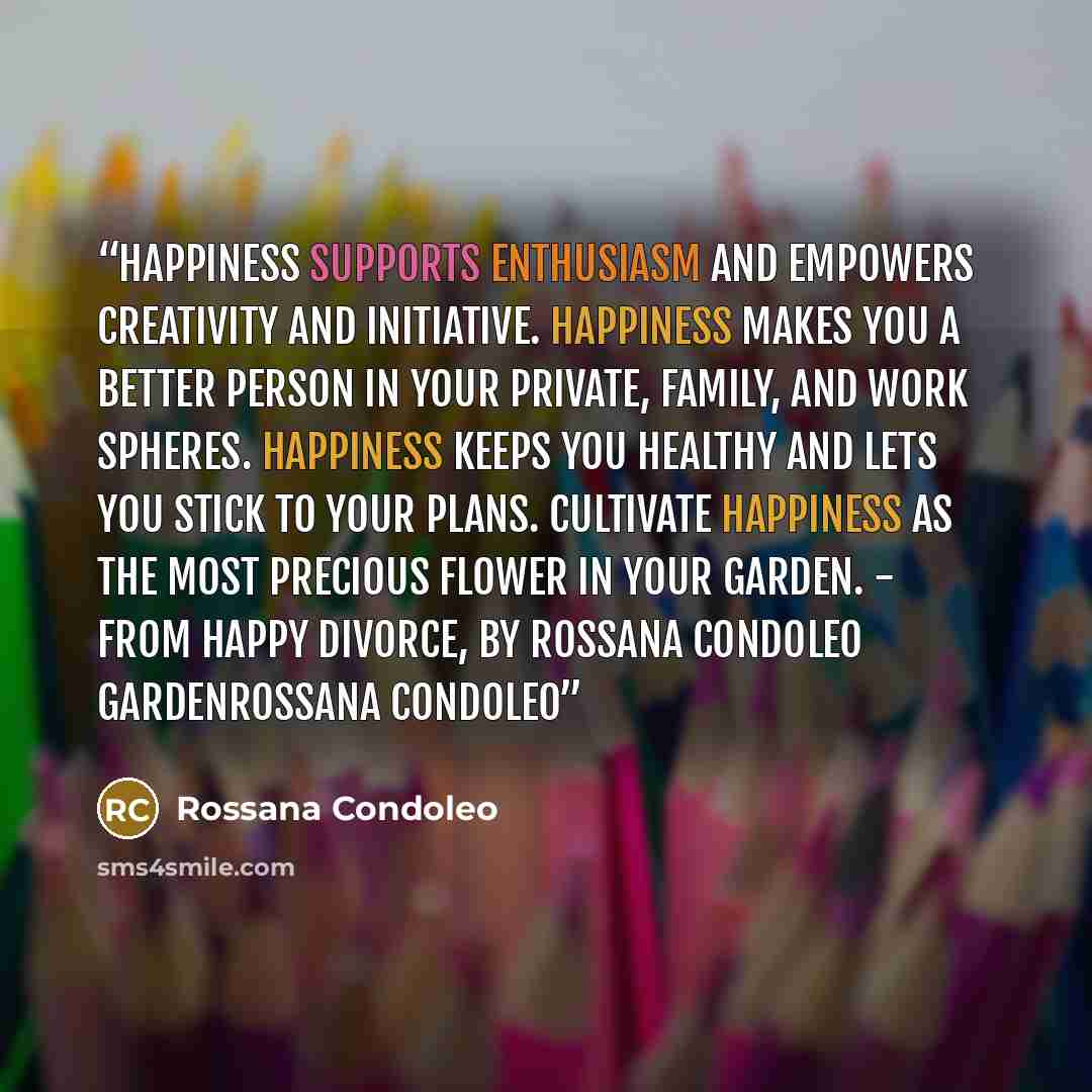 “Happiness supports enthusiasm and empowers creativity and initiative. Happiness makes you a better person in your private, family, and work spheres. Happiness keeps you healthy and lets you stick to your plans. Cultivate happiness as the most precious flower in your Garden. - From HAPPY DIVORCE…” quote by Rossana Condoleo