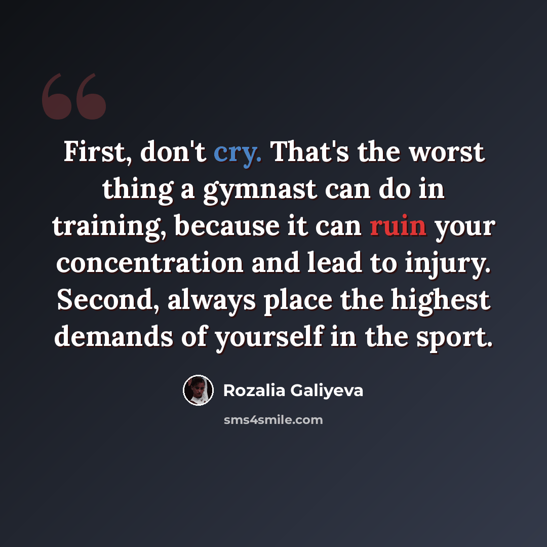 “First, don't cry. That's the worst thing a gymnast can do in training, because it can ruin your concentration and lead to injury. Second, always place the highest demands of yourself in the sport.” quote by Rozalia Galiyeva