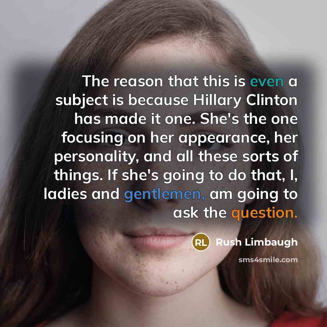 “The reason that this is even a subject is because Hillary Clinton has made it one. She's the one focusing on her appearance, her personality, and all these sorts of things. If she's going to do that, I, ladies and gentlemen, am going to ask the question.” quote by Rush Limbaugh