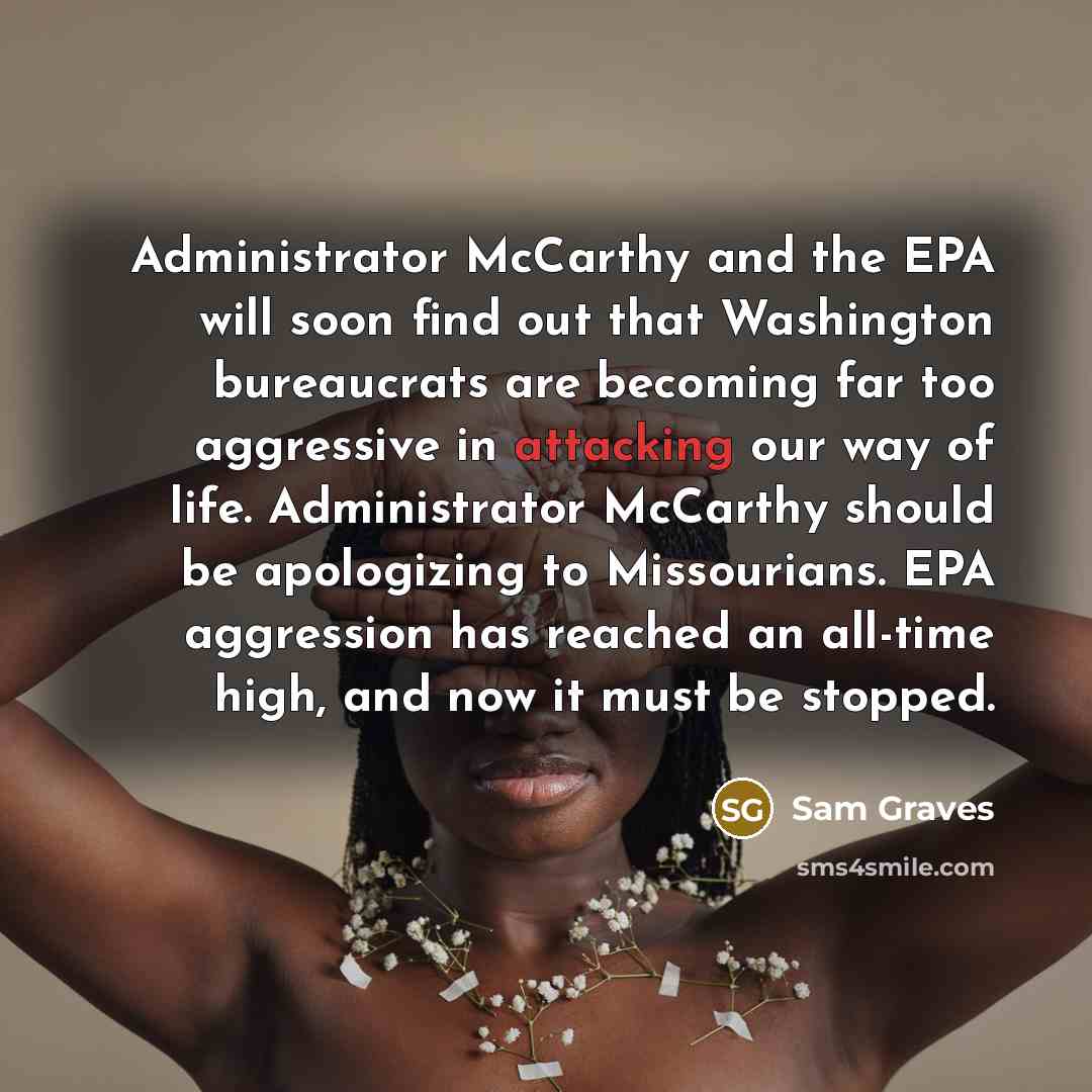 “Administrator McCarthy and the EPA will soon find out that Washington bureaucrats are becoming far too aggressive in attacking our way of life. Administrator McCarthy should be apologizing to Missourians. EPA aggression has reached an all-time high, and now it must be stopped.” quote by Sam Graves