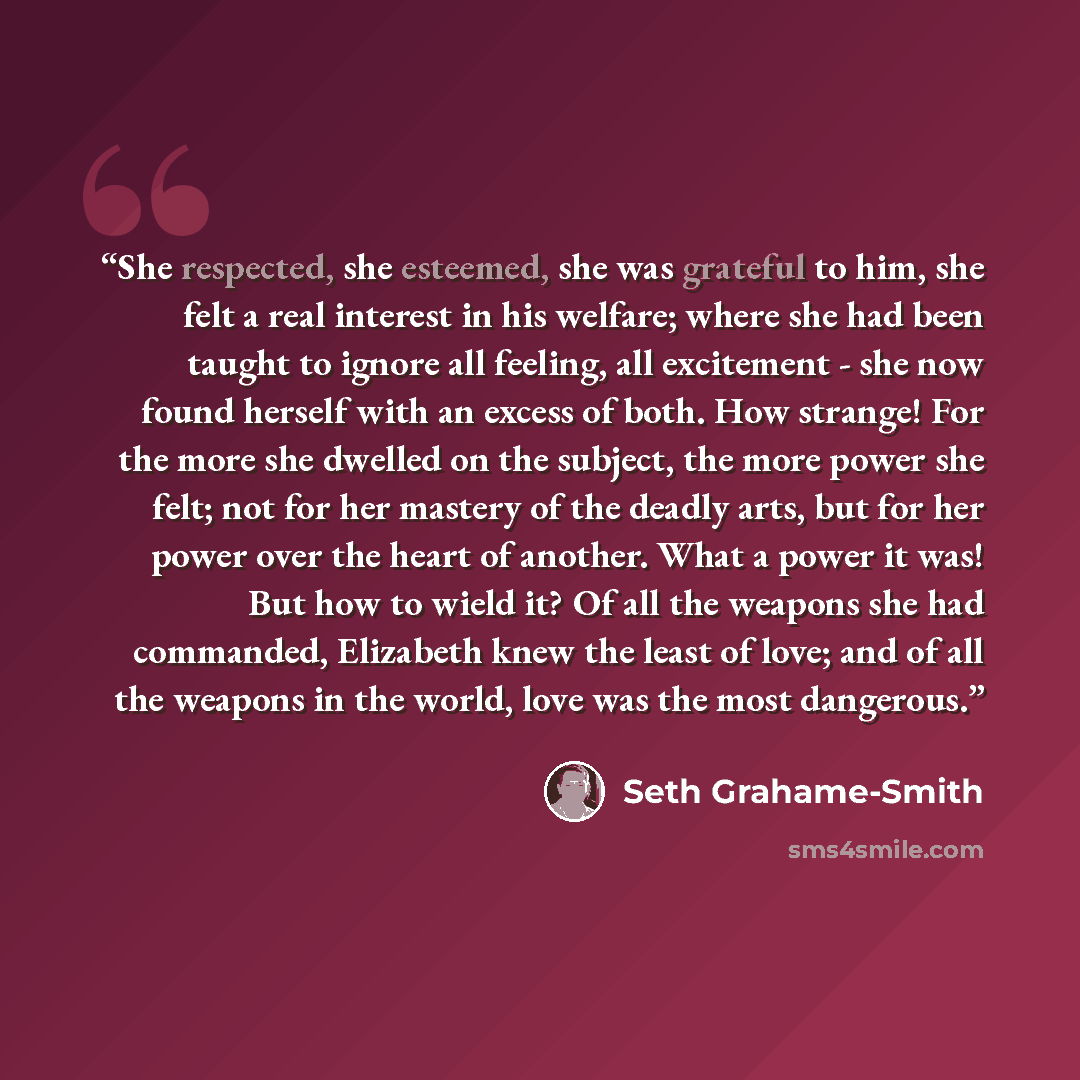 “She respected, she esteemed, she was grateful to him, she felt a real interest in his welfare; where she had been taught to ignore all feeling, all excitement - she now found herself with an excess of both. How strange! For the more she dwelled on the subject, the more power she felt; not for her…” quote by Seth Grahame-Smith