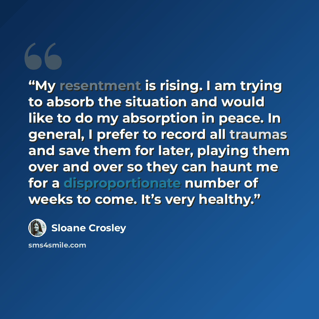 “My resentment is rising. I am trying to absorb the situation and would like to do my absorption in peace. In general, I prefer to record all traumas and save them for later, playing them over and over so they can haunt me for a disproportionate number of weeks to come. It’s very healthy.” quote by Sloane Crosley