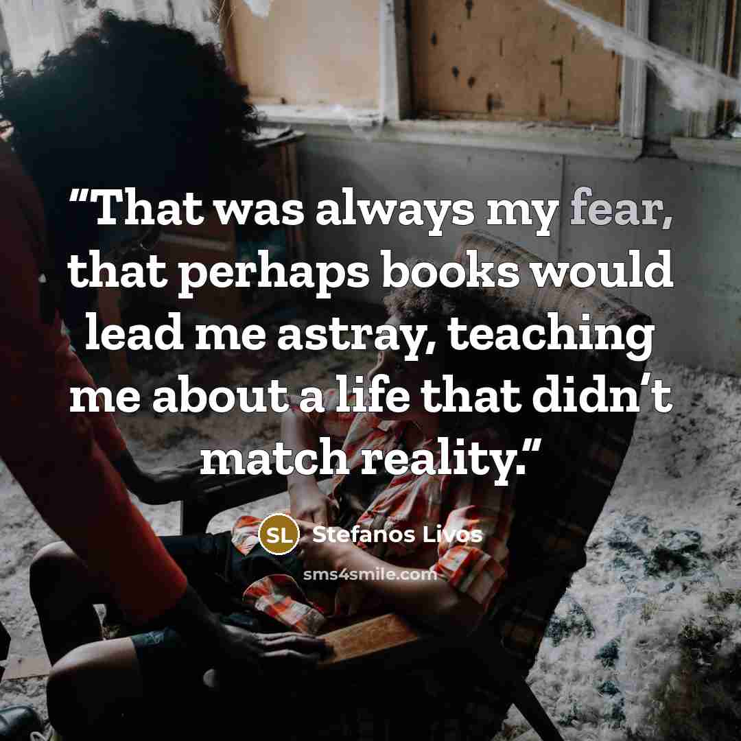 “That was always my fear, that perhaps books would lead me astray, teaching me about a life that didn’t match reality.” quote by Stefanos Livos