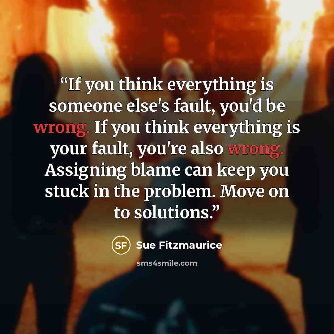 “If you think everything is someone else's fault, you'd be wrong. If you think everything is your fault, you're also wrong. Assigning blame can keep you stuck in the problem. Move on to solutions.” quote by Sue Fitzmaurice