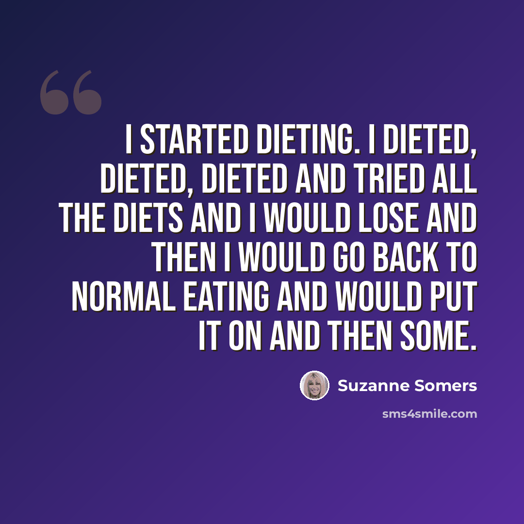 “I started dieting. I dieted, dieted, dieted and tried all the diets and I would lose and then I would go back to normal eating and would put it on and then some.” quote by Suzanne Somers