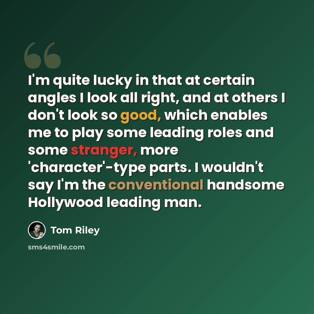 “I'm quite lucky in that at certain angles I look all right, and at others I don't look so good, which enables me to play some leading roles and some stranger, more 'character'-type parts. I wouldn't say I'm the conventional handsome Hollywood leading man.” quote by Tom Riley