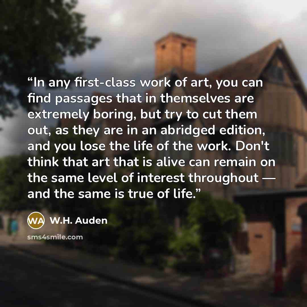 “In any first-class work of art, you can find passages that in themselves are extremely boring, but try to cut them out, as they are in an abridged edition, and you lose the life of the work. Don't think that art that is alive can remain on the same level of interest throughout — and the same is…” quote by W.H. Auden
